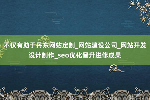 不仅有助于丹东网站定制_网站建设公司_网站开发设计制作_seo优化晋升进修成果
