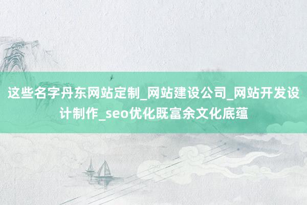 这些名字丹东网站定制_网站建设公司_网站开发设计制作_seo优化既富余文化底蕴
